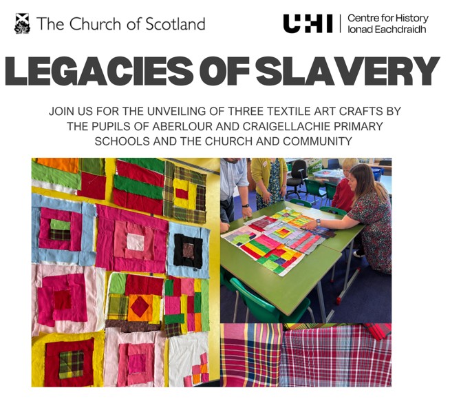 A collage of three photos, all depicting textiles or people working together on a fabric collage. Text reads: Legacies of Slavery - join us for the unveiling of three textile art crafts by the pupils of Aberlour and Craigellachie Primary Schools, the Church and Community. Logos for The Church of Scotland and UHI Centre for History are at the top of the image.